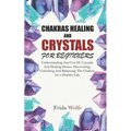 Chakras Healing And Crystals For Beginners: Understanding And Use Of Crystals And Healing Stones. Discovering, Unlocking And Balancing The Chakras for