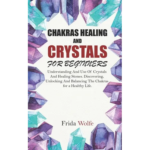 Chakras Healing And Crystals For Beginners: Understanding And Use Of Crystals And Healing Stones. Discovering, Unlocking And Balancing The Chakras for