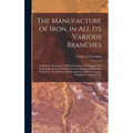 The Manufacture of Iron, in All Its Various Branches: Including a Description of Wood-Cutting, Coal Digging, and the Burning of Charcoal and Coke; the