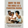 How To Use The Bible As A Parenting Manual: Practical Advice For Raising Your Children God's Way: How To Lead A Child To Salvation