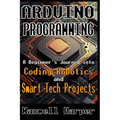 Arduino Programming A Beginner's Journey into Coding, Robotics, and Smart Tech Projects