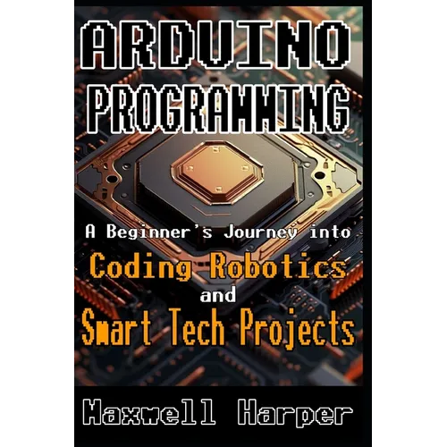 Arduino Programming A Beginner's Journey into Coding, Robotics, and Smart Tech Projects
