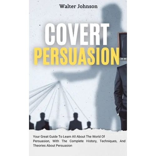 Covert Persuasion: Your Great Guide To Learn All About The World Of Persuasion, With The Complete History, Techniques, And Theories About Persuasion