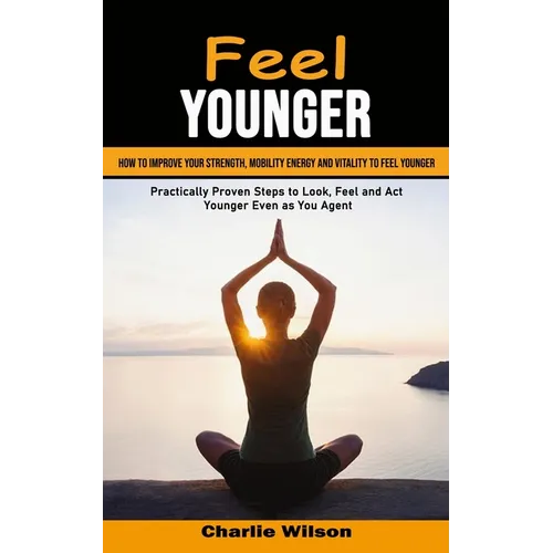 Feel Younger: How to Improve Your Strength, Mobility Energy and Vitality to Feel Younger (Practically Proven Steps to Look, Feel and Act Younger Even