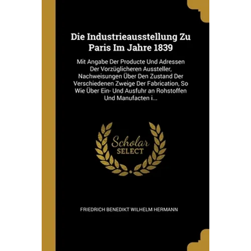 Die Industrieausstellung Zu Paris Im Jahre 1839: Mit Angabe Der Producte Und Adressen Der Vorzüglicheren Aussteller, Nachweisungen Über Den Zustand De