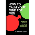 How To Calm Your Mind For Men: A Practical Guide To Managing Anxiety And Staying Calm
