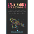 Calisthenics for Beginners: Get in Shape and Stay in Shape for the Rest of your Life without Going to the Gym