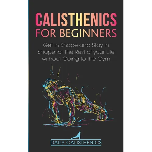 Calisthenics for Beginners: Get in Shape and Stay in Shape for the Rest of your Life without Going to the Gym