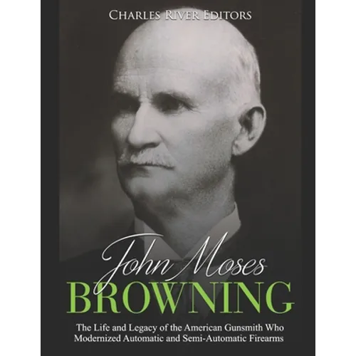 John Moses Browning: The Life and Legacy of the American Gunsmith Who Modernized Automatic and Semi-Automatic Firearms