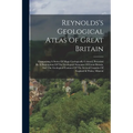 Reynolds's Geological Atlas Of Great Britain: Comprising A Series Of Maps Geologically Colored, Preceded By A Description Of The Geological Structure