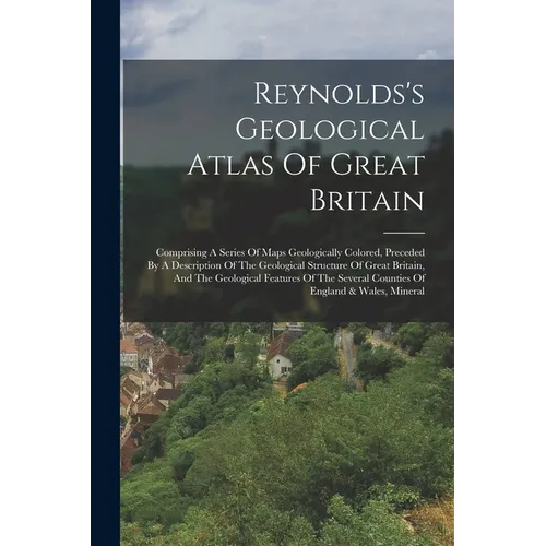 Reynolds's Geological Atlas Of Great Britain: Comprising A Series Of Maps Geologically Colored, Preceded By A Description Of The Geological Structure