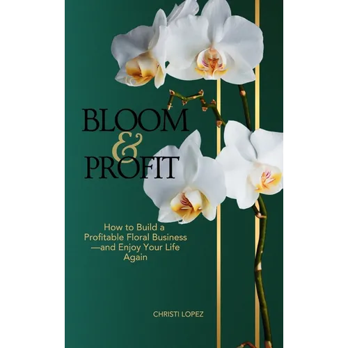 Bloom and Profit: How to Build a Profitable Floral Business-and Enjoy Your Life Again