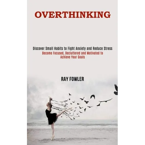 Overthinking: Become Focused, Decluttered and Motivated to Achieve Your Goals (Discover Small Habits to Fight Anxiety and Reduce Stress)