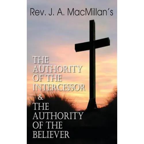 Rev. J. A. MacMillan's the Authority of the Intercessor & the Authority of the Believer