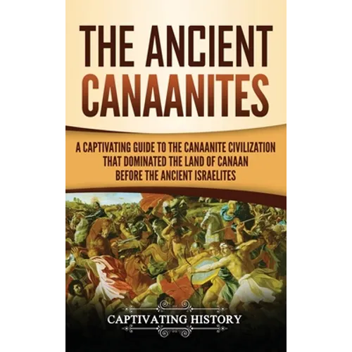 The Ancient Canaanites: A Captivating Guide to the Canaanite Civilization that Dominated the Land of Canaan Before the Ancient Israelites