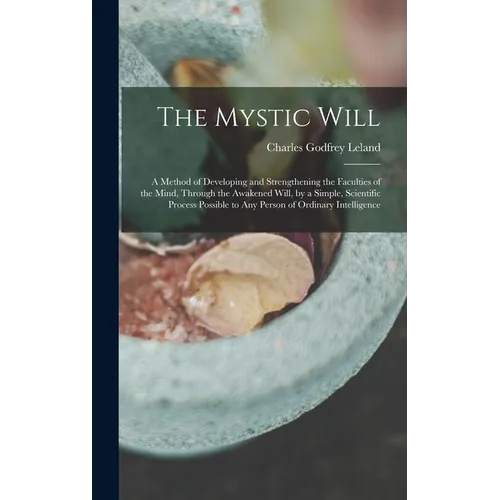 The Mystic Will: A Method of Developing and Strengthening the Faculties of the Mind, through the Awakened Will, by a Simple, Scientific