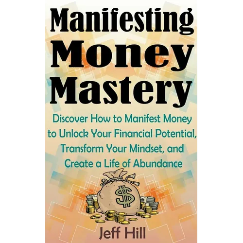 Manifesting Money Mastery: Discover How to Manifest Money to Unlock Your Financial Potential, Transform Your Mindset, and Create a Life of Abundance