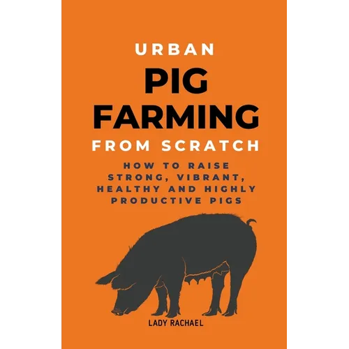 Urban Pig Farming From Scratch: How To Raise Strong, Vibrant, Healthy, And Highly Productive Pigs