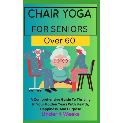 Chair Yoga for Seniors Over 60: A Comprehensive Guide To Thriving In Your Golden Years With Health, Happiness, And Purpose Under 4 Weeks...