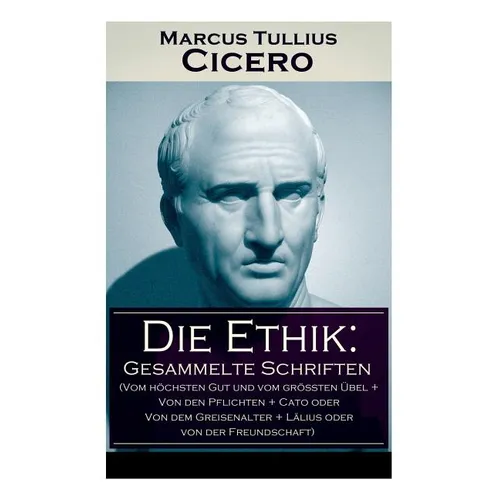 Die Ethik: Gesammelte Schriften (Vom höchsten Gut und vom größten Übel + Von den Pflichten + Cato oder Von dem Greisenalter + Läl