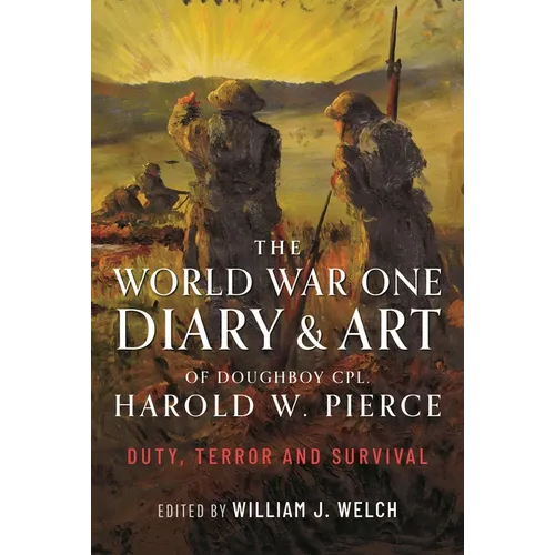 The World War One Diary and Art of Doughboy Cpl Harold W Pierce: Duty, Terror and Survival