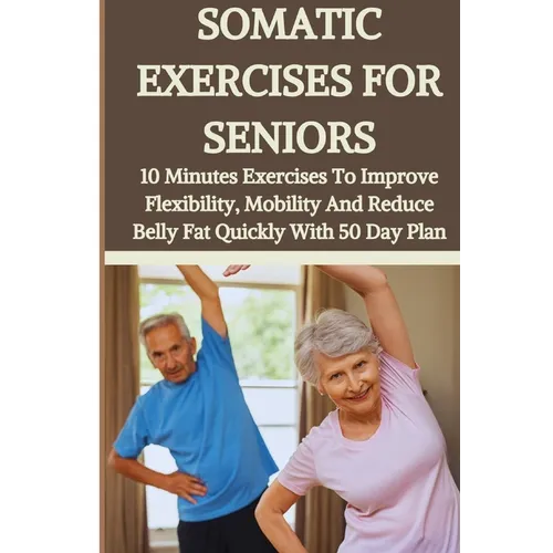 Somatic Exercises for Seniors: 10 Minutes Daily Exercises To Improve Flexibility, Mobility And Reduce Belly Fat Quickly With 50 Day Plan