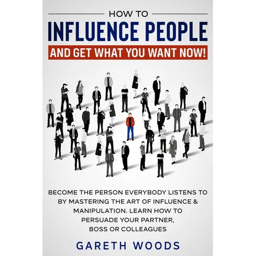 How to Influence People and Get What You Want Now: Become The Person Everybody Listens to by Mastering the Art of Influence & Manipulation. Learn How