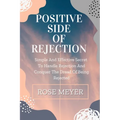 Positive Side of Rejection: Simple And Effective Secret To Handle Rejection And Conquer The Dread Of Being Rejected