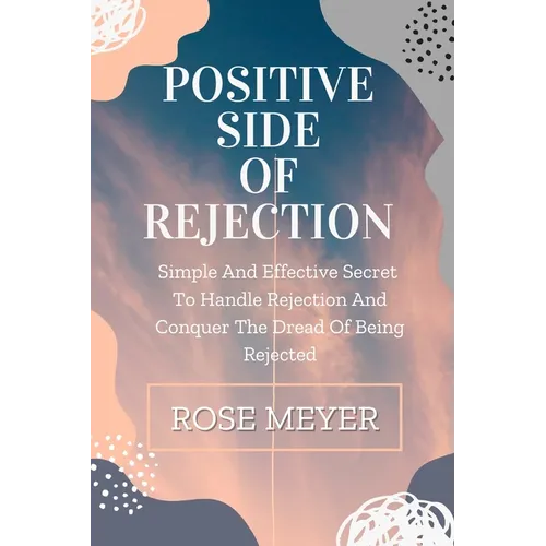 Positive Side of Rejection: Simple And Effective Secret To Handle Rejection And Conquer The Dread Of Being Rejected