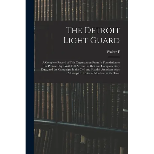 The Detroit Light Guard: A Complete Record of This Organization From its Foundation to the Present day: With Full Account of Riot and Complimen