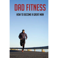 Dad Fitness: How To Become A Great Man: How To Be A Great Dad To A Son