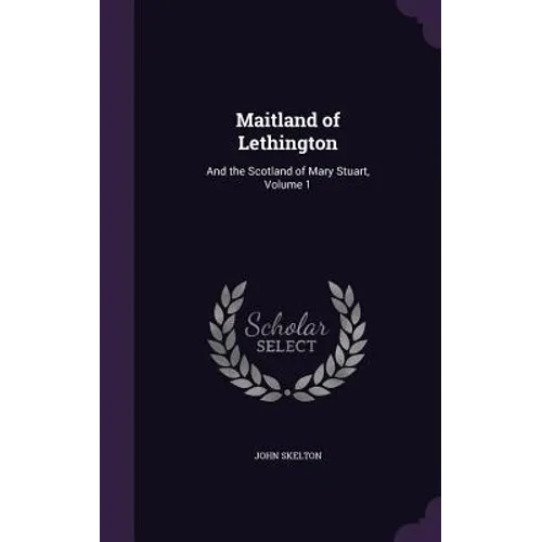 Maitland of Lethington: And the Scotland of Mary Stuart, Volume 1