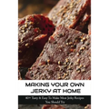 Making Your Own Jerky At Home: 40+ Tasty & Easy To Make Meat Jerky Recipes You Should Try: Homemade Meat Jerky Recipes Book