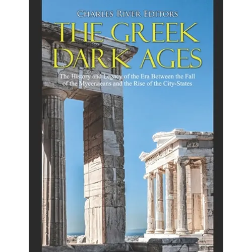 The Greek Dark Ages: The History and Legacy of the Era Between the Fall of the Mycenaeans and the Rise of the City-States