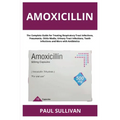 Amoxicillin: The Complete Guide for Treating Respiratory Tract Infections, Pneumonia, Otitis Media, Urinary Tract Infections, Tooth Infections and Mor