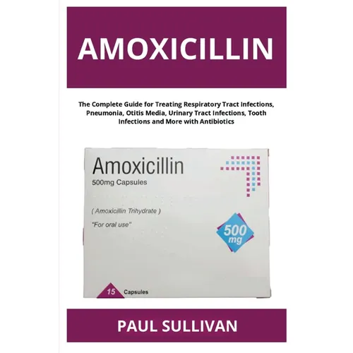 Amoxicillin: The Complete Guide for Treating Respiratory Tract Infections, Pneumonia, Otitis Media, Urinary Tract Infections, Tooth Infections and Mor