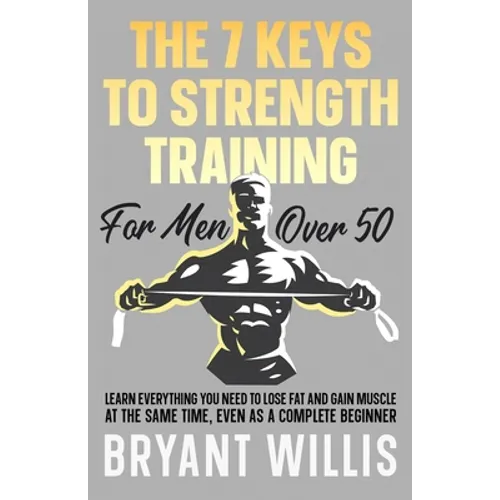 The seven keys to strength training for men over 50: Learn everything you need to lose fat and gain muscle at the same time, even as a complete beginn