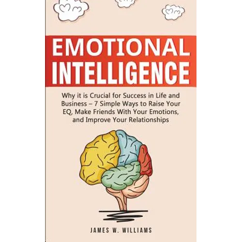 Emotional Intelligence: Why it is Crucial for Success in Life and Business - 7 Simple Ways to Raise Your EQ, Make Friends with Your Emotions, and Impr