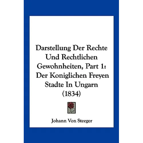 Darstellung Der Rechte Und Rechtlichen Gewohnheiten, Part 1: Der Koniglichen Freyen Stadte In Ungarn (1834)