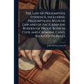 The Law of Presumptive Evidence, Including Presumptions Both of Law and of Fact, and the Burden of Proof Both in Civil and Criminal Cases, Reduced to