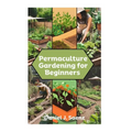 Permaculture Gardening for Beginners: Sustainable Garden Design and Organic Farming Guide