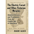 The Electric Corset and Other Victorian Miracles: Medical Devices and Treatments from the Golden Age of Quackery