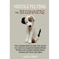 Needle Felting for Beginners: The Complete Step by Step User Guide to Craft Out Awesome Needle Felting Projects and Lifelike Needle Felted Animals and
