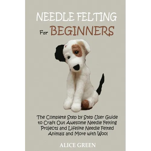 Needle Felting for Beginners: The Complete Step by Step User Guide to Craft Out Awesome Needle Felting Projects and Lifelike Needle Felted Animals and