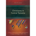 Christianity in Central Tanzania: A Story of African Encounters and Initiatives in Ugogo and Ukaguru, 1876-1933