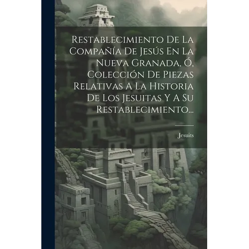 Restablecimiento De La Compañía De Jesús En La Nueva Granada, Ó, Colección De Piezas Relativas A La Historia De Los Jesuitas Y A Su Restablecimiento..