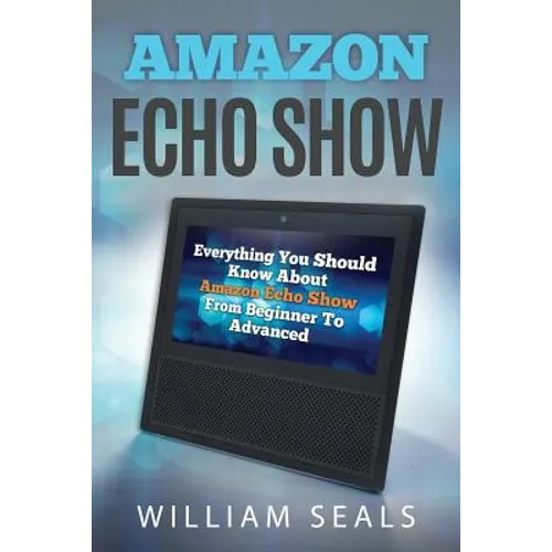 Amazon Echo Show: Everything You Should Know about Amazon Echo Show from Beginner to Advanced