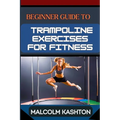 Beginner Guide to Trampoline Exercises for Fitness: Jumpstart Your Exercises Journey And Discover Effective Workouts For Weight Loss, Cardiovascular H