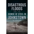 Disastrous Floods and the Demise of Steel in Johnstown