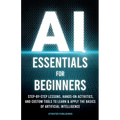 AI Essentials for Beginners: Step-by-Step Lessons, Hands-on Activities, and Custom Tools to Learn & Apply the Basics of Artificial Intelligence